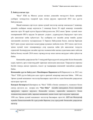 “Sunshine” Нарны цахилгаан станц барих төсөл
4 Nael LLC 2014/05/01
2. Байгууллагын түүх
“Наэл” ХХК нь Монгол улсын хөгжил дэвшлийн чиглүүлэгч болох эрчмийн
салбарыг хөгжүүлэхэд тодорхой хувь нэмэр оруулах зорилготой 2012 онд үүсгэн
байгуулагдсан.
Манай компани сэргээгдэх эрчим хүчний чиглэлээр доктор хамгаалсан 2 инженер,
эрчмийн салбарын өндөр мэрэгшсэн 5 инженер болон 20 гаруй инженер техникийн
ажилтан зэрэг 50 гаруй хүнээс бүрдсэн байгууллага юм. 2012 оноос Эрчим хүчний тоног
төхөөрөмжийг ОХУ-с оруулж Эх орондоо угсралт , суурилуулалт, борлуулалт зэрэг цогц
үйл ажиллагааг хийж гүйцэтгэдэг. Тус салбартаа нэг жилийн дотор төвийн дулаан
хангамжийн системээс тусгаарлагдсан 12 барилга байгууламж болон, шинээр баригдаж
буй 5 орон сууцыг цахилгаан халаагуураар дулааныг шийдэж өгсөн. 2013 оноос сэргээгдэх
эрчим хүчний тоног төхөөрөмжүүд дээр судалгаа хийж үйл ажиллагааг эхлүүлэх
стратегийг боловсруулан төслийн хүрээнд төлөвлөлтийн шатанд судалгааны ажил хийгдэж
байгаа бөгөөд төслийг 2014 оноос хэрэжүүлэхээр зохих шатны ажлуудыг хийж гүйцэтгэж
байна.
Компанийн удирдлагын баг 5 гишүүний бүрэлдүүнтэй санхүүгийн болон бизнесийн
суурь стратеги, арга хэмжээнүүдийг харилцан зөвлөлдөж ажилладаг. Удирдлагын хорооны
багийн гишүүд ажлын туршлага, мэдлэг ур чадвараараа компанийг манлайлан удирдаж
байна.
Компанийн үүсгэн байгуулагч Мөнхбаярын Наранцэнгэл:М.Наранцэнгэл нь 2012 онд
“Наэл” ХХК үүсгэн байгуулж одоо хүртэл ерөнхий захирлаар ажиллаж байна. 1998 онд
Эрчим хүчний менежмент чиглэлээр баклаврын зэрэгтэйгээс гадна бизнесийн удирдлагын
магистрын зэрэгтэй.
Баатрын Батжаргал:Б.Батжаргал нь “Наэл” ХХК-н бизнес шинжилгээ, төлөвлөлт болон
санхүү эрхэлсэн дэд захирал юм. “Sun Shine” төслийн санхүүжилт, бэлэн мөнгөний
зарцуулалт, хөрөнгө оруулалт, бизнесийн хөгжил, хөрөнгийн шинжилгээ болон
төлөвлөлтөнд анализ хийх, зардлын менежмент, цалин төлөх зэрэг асуудлыг хариуцдаг.
1998 онд Эрчим хүчний менежмент чиглэлээр баклаврын зэрэгтэй, АНУ-ын Филадельф
мужийн Пеннсильвэнийн Их сургуулийн Вартоны дээд сургуулийг бизнесийн удирдлагын
магистр
 