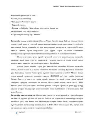 “Sunshine” Нарны цахилгаан станц барих төсөл
6 Nael LLC 2014/05/01
Компанийн оршин байгаа хаяг:
• Аймаг,хот: Улаанбаатар
• Сум,дүүрэг: Чингэлтэй дүүрэг
• Хороо: 1-р хороо
• Гудамж талбай,байр: Бага тойруугийн гудамж, Бизнес төв
• Шуудангийн хаяг: nael@nael.com
• Харилцах утасний дугаар:. 88118811
Бизнесийн санаа, хэтийн төлөв: Монгол Улсын Засгийн газар байгаль орчинд ээлтэй,
эрчим хүчний шинэ эх үүсвэрийг судлан ашиглах замаар, юуны өмнө эрчим хүчээр бүрэн
хангагдаагүй байгаа хөдөөгийн айл өрх, эрчим хүчний төвлөрсөн эх үүсвэрт холбогдоход
ихээхэн хөрөнгө зардал шаардагддаг сум, суурин газрын цахилгаан хангамжийг
сайжруулахад сэргээгдэх эрчим хүчийг ашиглахад ихээхэн ач холбогдол өгч байна.
Иймээс сэргээгдэх эрчим хүчийг эрчимтэй хөгжүүлэх дэлхий дахины хөгжлийн
хандлага, манай орны хэрэгцээ шаардлагыг үндэслэн сэргээгдэх эрчим хүчийг өргөн
ашиглах явдал өнөөгийн хөгжлийн чухал зорилт болж байна.
Монгол Улсын Засгийн газрын үйл ажиллагааны хөтөлбөр, Мянганы хөгжлийн
зорилт, Монгол Улсын XXI зууны тогтвортой хөгжлийн хөтөлбөр, Бүсчилсэн хөгжлийн
үзэл баримтлал, Монгол Улсын эрчим хүчний нэгдсэн систем хөтөлбөр, Монгол Улсын
эрчим хүчний тогтвортой хөгжлийн стратеги /2002-2014 он/ зэрэг төрийн бодлогын
баримт бичгүүдэд сэргээгдэх эрчим хүчийг ашиглах нь манай улсын эрчим хүчний
салбарын тэргүүлэх чиглэлийн нэг болгон хөгжүүлэхээр онцлон заасан билээ. Иймд
Монгол орны цаашдын хөгжил дэвшилд эрчмийн салбарыг сэргээгдэх эрчим рүү түлхүү
оруулан агаарын бохирдолгүй цэвэр экологийн станц байгуулах нь уг төслийн санаа бий
үндэс болсон.
Бизнесийн зорилго, стратеги:Монгол орон сэргээгдэх эрчим хүчний эх үүсвэрийн арвин
их нөөцтэй, түүнийг үр ашигтай ашиглах байгаль цаг уурын таатай нөхцөл бүрдсэн орон
юм.Манай улсад том, жижиг нийт 3800 гаруй гол мөрөн байдаг бөгөөд тэдгээрийн эрчим
хүч үйлдвэрлэх зориулалтаар ашиглах нөөц нь 6417.7МВт буюу жилдээ 56.2 тэрбум кВт
цаг цахилгаан гаргах нөөцтэй гэж үнэлэгдсэн байдаг.
 