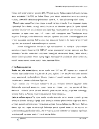 “Sunshine” Нарны цахилгаан станц барих төсөл
7 Nael LLC 2014/05/01
Улсын нийт нутаг дэвсгэрт жилийн 270-300 өдөр цэлмэг байдаг, нарны гийгүүлэх хугацаа
жилд дунджаар 2250-3300 цаг байна. Жилд тусах нарны цацрагийн хэмжээ нэг ам метр
талбайд 1200-1600 кВт бөгөөд эрчимшил нь өдөрт 4.3-4.7 кВт цаг/ам метрээс их байна.
Манай улсын хувьд Сэргээгдэх эрчим хүчний хэрэглээ дэлхийн бусад орнуудыг бодвол
харьцангуй бага бөгөөд энэхүү төсөлд үндэслэн эх орондоо сэргээгдэх эрчим хүчний
хэрэглээг нэмэгдүүлэх зөвхөн хөдөө орон нутаг бус Улаанбаатар хот мөн томоохон хотууд
цаашлаад улс орон даяар энэхүү бүтээгдэхүүнийг нэвтрүүлэх, мөн Улаанбаатар хотод
нүүрлээд буй хорт утааны гамшигаас ангижрах дулааны цахилгаан станцын суурьлагдсан
хүчин чадлаараа ажиллаж байгаа өнөө үед ачаалалыг багасгах ба түлш эрчим хүчний
зардлаа хэмнэхэд манай компанийн стратеги оршино.
Манай байгууллагын нийлүүлж буй бүтээгдэхүүн нь чанарын үзүүлэлтээрээ
дэлхийд дээгүүрт бичигдэж буй БНХАУ улсын компанитай хамтарч ажиллах юм. Бид
цаашлаад Салхины цахилгаан үүсгэгчийг нийлүүлэх боломжтой бөгөөд эхний шатанд
манай улсын цахилгаан эрчим хүчээр бүрэн хангагдаагүй алслагдмал аймаг хотын айл
өрхийг цахилгаанаар хангах зорилт тавин ажиллаж байна.
3. Салбарын судалгаа
Эдийн засгийн орчин:Монгол улсын эдийн засаг 2012 онд 12.3 хувиар өсч, хурдацтай
өсөлтөө хадгалсаар байгаа ба ДНБ-ий 8.4 хувьд хүрсэн. Гэвч БНХАУ-ын эдийн засгийн
өсөлт саарсантай холбоотойгоор Монгол улсын нүүрсний экспорт ихээр унаж, эдийн
засгийн өсөлт тооцоолж байснаас буурсан.
Гэхдээ Монгол улс түүхэндээ байгаагүй их дэд бүтцийн хөрөнгө оруулалт хийж
байгаагийн тодорхой жишээ нь олон улсын зах зээлээс анх удаа амжилттай бонд
босгосон. Монгол улсын хөгжил дэвшилд үндэслэгдсэн төслүүд хэрэгжих боломжууд
нээгдэж байгаа нь Чингис бондтой хамааралтай болж байгаа юм.
Нийгэм соёлын орчин:Улс орны эдийн засгийн өсөлтийг дагаад эрчим хүчний хэрэглээ
нэмэгдэж байгаа. Гагцхүү тэрхүү өсөн нэмэгдэж байгаа эрчим хүчний хэрэглээг хангах
асуудал дэлхий нийтийн өмнө тулгамдсан асуудал болоод байгаа юм. Ингэхдээ байгаль
орчин, хүн амд сөрөг нөлөөлөлгүй байдлаар эрчим хүчний хэрэглээг зохицуулах нь
хамгийн гол асуудал болоод байна. Энэ ч үүднээс дэлхий нийтийн чиг хандлага сэргээгдэх
эрчим хүчний хэрэглээг нэмэгдүүлэхэд чиглэж байна.
 