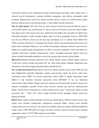 “Sunshine” Нарны цахилгаан станц барих төсөл
8 Nael LLC 2014/05/01
Сэргээгдэх эрчим хүч нь найдвартай дулаан цахилгаанаар хангахаас гадна эдийн засагт ч
хэмнэлт үүсгэх боломжтой. дэлхийн нийтийн анхаарлын төвд байгаа хүлэмжийн хийн
ялгарлыг бууруулахад сэргээгдэх эрчим хүчний хэрэглээ чухал ач холбогдолтой учраас
байгаль орчинд үзүүлэх нөлөөллын хувьд ч эерэг байна гэдгийг онцоллоо.
Хүн ам зүйн орчин: 2013 оны Хүн ам, орон сууцны тооллогын дүнгээр Монгол улсад 2
сая 912,626 мянган хүн тоологдсоны 51 хувь нь эмэгтэй, 49 хувь нь эрэгтэй хүмүүс байна.
Хүн амын өсөлт 20-р зууны дунд үеэс эрчимтэй өсөж байсан бол сүүлийн 10 гаруй жилд
нийгмийн шилжилт, эдийн засгийн хямрал зэргээс ихээхэн удааширч эхэлжээ. 1950-1980-
аад оны үед Монгол улсын хүн ам жил бүр дундажаар 2,5-1,4 хувиар өсөж байсан бол
1990-ээд оноос хойш жилд 1,4 хувиар өсөх болжээ. Цөөн хүн амтай манай улсын хувьд хүн
амын өсөлт удааширч байгаа нь зах зээлийн багтаамжид сөргөөр нөлөөлөх үндэстэй юм.
Харин хот суурин газарт амьдрагсдын тоо буюу хүн амын суурьшилт нэмэгдэж байгаа нь
дулааны цахилгаан станцын суурьлагдсан хүчин чадлаараа ажиллаж байгаа өнөө үед
эрчим хүчний системийн ачаалалыг ихээр нэмэгдүүлж сөрөг нөлөө үзүүлж байна.
Өрсөлдөгч:Манай компаны өрсөлдөгч бол Эрдэс баялаг эрчим хүчний яамны дэргэдэх
“Сэргээгдэх эрчим хүчний үндэсний төв” юм. Мөн Ховд аймагт байрлах Дөрөгний усан
цахилгаан станц болон баруун бүсийн эрчим хүчний систем.
Зах зээлийн багтаамж:Манай оронд сэргээгдэх эрчим хүчний анхны станц 1960 оны 8-р
сард Өвөрхангай аймгийн Хархорин суманд ашиглалтанд орсон ба түнээс хойш усан
цахилгаан станц (УЦС) 10, салхин цахилгаан станц (СЦС) 6, нарны цахилгаан станц
(НЦС) 6, нар салхины хосолсон цахилгаан станц (НСХЦС) 11 тус тус баригдаж
ашиглалтанд ороод байна. Харин сэргээгдэх эрчим хүчээр цахилгаан дулааны хэрэглээгээ
шийдэх төхөөрөмж сүүлийн 10-аад жилд ихээхэн хөгжиж ард иргэдэд нийлүүлэгдэж
байна. Энэхүү бүтээгдэхүүний зах зээлийг манай улсын хувьд “Сэргээгдэх эрчим хүчний
үндэсний төв”, “Nael LLC” буюу манай компани болон хувиараа бизнес эрхлэгчид
бүрдүүлж байна.
Нөөц:Нарны эрчим хүчний нөөцийг тогтоохдоо манай оронд 1960-аад оноос эхэлсэн цаг
уурын олон жилийн хэмжилтийн материалыг ашиглаж байна. Энэхүү олон жилийн
хэмжилтийн дүнгээс үзэхэд нэг ам метр нэгж талбайд харгалзах наpны нийлбэp цацpагийн
хэмжээ жилд 1200-1600 кВт*ц/м2 хүрдэг ба нийт нутгийн хэмжээгээp жилд иpэх нийлбэp
цацpагийн хэмжээ 2.2*1012 МВт-ааp үнэлэгдэж байна
 