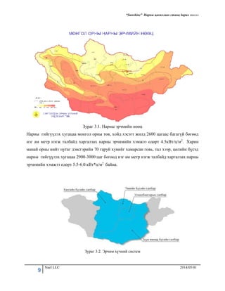 “Sunshine” Нарны цахилгаан станц барих төсөл
9 Nael LLC 2014/05/01
Зураг 3.1. Нарны эрчмийн нөөц
Нарны гийгүүлэх хугацаа монгол орны төв, хойд хэсэгт жилд 2600 цагаас багагүй бөгөөд
нэг ам метр нэгж талбайд харгалзах наpны эpчимийн хэмжээ өдөрт 4.5кВт/ц/м2. Харин
манай орны нийт нутаг дэвсгэрийн 70 гаруй хувийг хамарсан говь, тал хээр, цөлийн бүсэд
нарны гийгүүлэх хугацаа 2900-3000 цаг бөгөөд нэг ам метр нэгж талбайд харгалзах наpны
эpчимийн хэмжээ өдөрт 5.5-6.0 кВт*ц/м2 байна.
Зураг 3.2. Эрчим хүчний систем
 