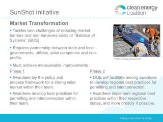 SunShot Initiative
Market Transformation
 Tackles twin challenges of reducing market
barriers and non-hardware costs or “Balance of
Systems” (BOS)
 Requires partnership between state and local
governments, utilities, solar companies and non-
profits.                                                 Photo: energy.gov/sunshot


 Must achieve measureable improvements.
Phase 1                                  Phase 2
 Awardees lay the policy and                DOE will facilitate among awardees
process framework for a strong solar        to develop regional best practices for
market within their team.                   permitting and interconnection.
 Awardees develop best practices for        Awardees implement regional best
permitting and interconnection within       practices within their respective
their team.                                 states, and more broadly if possible.
 