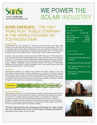 WE POWER THE
 TICKER: OTCQB: SSIE
 WWW.SUNSIENERGIES.COM                                    SOLAR INDUSTRY
SUNSI           THE ONLY                                                                           Share Information


           PUBLIC COMPANY
                                                                                                                      th
                                                                                                   (As of December 5 , 2011)
                                                                                                   Symbol:                 OTCQB: SSIE

IN THE WORLD FOCUSED ON                                                                            Share Price:
                                                                                                   Shares Outstanding:
                                                                                                                               $ 4.05
                                                                                                                                 29.96M
TCS PRODUCTION!                                                                                    Fully Diluted:
                                                                                                   Market Cap.:
                                                                                                                                 29.96M
                                                                                                                              $ 121.33M
Corporate Profile
SunSi Energies Inc.                      or          is the first and only                public
company in the world focused exclusively on the production of Trichlorosilane              . TCS
is a specialty chemical that is the main feedstock used in the production of polysilicon, which
is essential to the solar photovoltaic (PV) industry. Approximately 75% of all solar panels        Investment Case
currently produced are polysilicon based. These panels convert sunlight into electricity.
                                                                                                     High growth solar sector
Currently, U.S.-based SunSi controls approximately 55,000 metric tons of TCS production in
China with plans to expand its existing capacity to as much as 100,000 metric tons by the end        Current and upcoming government
of May 2012. The               goal is to become the          leading producer and distributor       incentives
of TCS through the expansion of its existing facilities and the acquisition of additional, high-
quality, scalable, strategically located production facilities. The Company is successfully          Highest profit in the solar value chain
executing its business plan by taking advantage of one of the fastest growing trends and
markets in the world today the solar market.                                                         High quality products at a low
                                                                                                     production cost
Our Product
Trichlorosilane (SiHCl3) is a colorless liquid derived from silicon powder. It is the key            Positioned for international growth
intermediate compound used to produce extremely pure polysilicon, with which computer                and expansion
chips and solar cells are made, and is sold to leading, global solar panel manufacturers. TCS
is considered to be the first product in the front-end of the PV value food chain. Due in large
part to high barriers to entry in constructing new TCS-focused facilities, TCS tends to achieve
the highest profit, followed by the solar cell manufacturers.




Our Chinese Operations
SunSi Energies owns 100% of a Hong Kong-based company, SunSi Energies Hong Kong Inc.
(SunSi HK). SunSi HK which has been the vehicle in which SunSi has executed its success-
ful Chinese TCS production facility acquisition strategy. In December 2010, SunSi HK
completed the acquisition of 90% of Zibo Baokai Commerce and Trade Co.
distribution company. With this acquisition, SunSi gained the exclusive access to distribute
25,000 MT of TCS produced by the Zibo Bayoun Chemical Plant (ZBC) located in Zibo China
for both the local Chinese and the international markets.
                                                                                               .
         opportunities are emerging particularly for high quality
low cost manufacturers such as the major Chinese
Regreasing the Solar Wheels, Energy & Capital
 