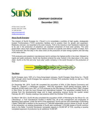 COMPANY OVERVIEW
                                       December 2011
45 Main Street, Suite 309
Brooklyn, New York, 11201
Tel: 646-205-0291
www.sunsienergies.com
info@sunsienergies.com

About SunSi Energies:

The mission of SunSi Energies Inc. (“Sunsi”) is to consolidate a portfolio of high quality, strategically
located Trichlorosilane (“TCS”) production facilities and to position them for growth and expansion.
Relatively unknown, but essential to the solar industry, TCS is the industry’s main feedstock material due
to its use in the production of polysilicon (an essential component of most solar panels). The solar
photovoltaic value chain (diagram shown below) consists of a specific and distinct number of steps, from
TCS production (the first step in the value chain) to the production of solar energy systems (the last step
in the value chain).

TCS producers and polysilicon manufacturers tend to achieve the highest profits in the chain, followed by
ingots and wafer producers. SunSi has therefore entered the solar market in the ideal place in the value
chain. SunSi is the first and only "pure play" public company in the world focused on the production of
TCS.




The Story:

SunSi Energies owns 100% of a Hong Kong-based company, SunSi Energies Hong Kong Inc. (“SunSi
HK”), through which SunSi Energies has acquired a Chinese TCS production facility as well as a TCS
distribution company.

On December 9th, 2010, SunSi HK completed the acquisition of 90% of Zibo Baokai Commerce and
Trade Co. (“Baokai”), a distribution company. With this acquisition, SunSi gained exclusive rights to
distribute 25,000 metric tons (“MT”) of TCS produced by the Zibo Baoyun Chemical Plant (“ZBC”) located
in Zibo China, for both the local Chinese and international markets. This acquisition enabled SunSi to
emerge from the developmental stage and to begin generating revenue during the quarter ended
February 28, 2011, thereby creating a real presence within the Chinese TCS markets.

On March 18th 2011, SunSi HK also completed the acquisition of 60% of Wendeng He Xie Silicon Co. Ltd
(“Wendeng”), a TCS manufacturer located in Weihai City. All of the management and employees of
Wendeng were retained. Under the terms of the agreement, SunSi paid the sole shareholder of Wendeng
(“Seller”) $455,000 in addition to the issuance of 1,349,628 redeemable common shares of SunSi. As part
of the transaction, an existing shareholder of SunSi also contributed 1,574,566 shares of SunSi common
stock to the Seller. Currently Wendeng's nameplate capacity is 30,000 MT of TCS, counting a recently
completed expansion of production by an additional 10,000 MT.
 