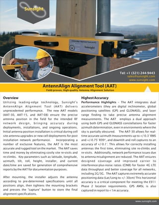 AntennAlign Alignment Tool (AAT)
Field-proven, High-quality Antenna Alignment Solution
www.sunsight.com
Overview
Utilizing leading-edge technology, Sunsight’s
AntennAlign Alignment Tool (AAT) delivers
unprecedented performance. The new AAT models
(AAT-30, AAT-15, and AAT-08) ensure the precise
antenna position in the field for the intended RF
network design, bringing accuracy during
deployments, installations, and ongoing operations.
Initial antenna position installation is critical during cell
site antenna upgrades or new cell deployments for post
installation network performance. Incorporating a
number of exclusive features, the AAT is the most
accurate and rugged tool on the market. The AAT saves
time and money by eliminating costly site re-visits and
re-climbs. Key parameters such as latitude, longitude,
azimuth, tilt, roll, height, installer, and current
date/time are saved for generation of comprehensive
reports by the AAT for documentation purposes.
After mounting, the installer adjusts the antenna
according to pre-determined specifications until all
positions align, then tightens the mounting brackets
and presses the “capture” button to store the final
alignment specifications.
HighestAccuracy
Performance Highlights – The AAT integrates dual
accelerometers (they are digital inclinometer, global
positioning satellites (GPS and GLONASS), and laser
range finding to take precise antenna alignment
measurements. The AAT employs a dual approach
using both GPS and GLONASS constellations for faster
azimuth determination, even in environments where the
sky is partially obscured. The AAT-30 allows for real-
time accurate azimuth measurements up to +/-0.3° RMS
and +/-0.75° R99*, and downtilt and roll captures to an
accuracy of +/-0.1°. This allows for correctly installing
antennas the first time, eliminating site re-climbs and
re-visits. Additionally, network performance issues due
to antenna misalignment are reduced. The AAT ensures
designed coverage and improved carrier to
interference-plus-noise ratios (CINR) for faster 4G LTE
data throughput and better coverage for all networks,
including 2G/3G. The AAT captures extremely accurate
positioning data (Lat/Long to +/- 30cm) This horizontal
accuracy is a critical component for meeting the E911
Phase 2 location requirements. GPS AMSL is also
captured in report to < 1m accuracy.
www.sunsight.com
Tel: +1 (321) 244-9443
sales@sunsight.com
 