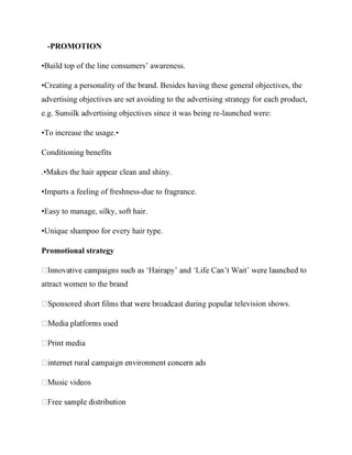 -PROMOTION
•Build top of the line consumers’ awareness.
•Creating a personality of the brand. Besides having these general objectives, the
advertising objectives are set avoiding to the advertising strategy for each product,
e.g. Sunsilk advertising objectives since it was being re-launched were:
•To increase the usage.•
Conditioning benefits
.•Makes the hair appear clean and shiny.
•Imparts a feeling of freshness-due to fragrance.
•Easy to manage, silky, soft hair.
•Unique shampoo for every hair type.
Promotional strategy
to
attract women to the brand
television shows.
 