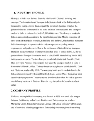 1. INDUSTRY PROFILE
Shampoo in India was derived from the Hindi word ‘Champi’ meaning hair
massage. The introduction of shampoo in India dates back to the British reign in
the country. Being a recent development the growth of shampoo or rather the
penetration levels of shampoo in the India has been commendable. The shampoo
market in India is estimated to be Rs 2,500-3,000 crore. The shampoo market is
India is categorized according to the benefits they provide. Mostly consisting of
three kinds of shampoos cosmetic, herbal and anti-dandruff, the shampoo market in
India has managed to tap users of the various segments according to their
requirements and preferences. Due to the continuous efforts of the top shampoo
brands in India penetration of shampoos in urban areas is almost 100%. As far as
penetration of shampoo in the rural areas is concerned it has raised by almost 18%
in the current scenario. The top shampoo brands in India include Sunsilk, Clinic
Plus, Dove and Pantene. The company that leads the shampoo market in India is
Hindustan Unilever Limited. The top three most sought after brands Sunsilk, Dove
and Clinic are produced by HUL. The company holds a 44% market share in the
Indian shampoo industry. It is said that HUL learns almost 8% of its revenue from
the sale of these products The other recent brand that has taken the Indian personal
care industry by storm is Pantene. Since its very inception the brand was a best
seller.
2.COMPANY PROFILE
Unilever, an Anglo-Dutch company, was formed in 1930 as a result of a merger
between British soap maker Lever Brothers and Dutch margarine producer
Margarine Union. Hindustan Unilever Limited (HUL) is a subsidiary of Unilever;
one of the world’s leading suppliers of fast moving consumer goods with strong
 