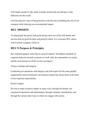 •will inspire people to take small everyday actions that can add up to a big
difference for the world.
•will develop new ways of doing business with the aim of doubling the size of our
company while reducing our environmental impact.
HUL MISSION
To help people feel good, look good and get more out of life with brands and
services that are good for them and good for others. It is a mission HUL shares
with its parent company, Unilever.
HUL’S Purpose & Principles
Our corporate purpose states that to succeed requires "the highest standards of
corporate behavior towards everyone we work with, the communities we touch,
and the environment on which we have an impact."
Always working with integrity
Conducting our operations with integrity and with respect for the many people,
organizations and environments our business touches has always been at the heart
of our corporate responsibility.
Positive impact
We aim to make a positive impact in many ways: through our brands, our
commercial operations and relationships, through voluntary contributions, and
through the various other ways in which we engage with society.
 