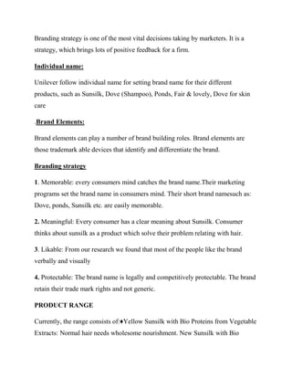 Branding strategy is one of the most vital decisions taking by marketers. It is a
strategy, which brings lots of positive feedback for a firm.
Individual name:
Unilever follow individual name for setting brand name for their different
products, such as Sunsilk, Dove (Shampoo), Ponds, Fair & lovely, Dove for skin
care
.Brand Elements:
Brand elements can play a number of brand building roles. Brand elements are
those trademark able devices that identify and differentiate the brand.
Branding strategy
1. Memorable: every consumers mind catches the brand name.Their marketing
programs set the brand name in consumers mind. Their short brand namesuch as:
Dove, ponds, Sunsilk etc. are easily memorable.
2. Meaningful: Every consumer has a clear meaning about Sunsilk. Consumer
thinks about sunsilk as a product which solve their problem relating with hair.
3. Likable: From our research we found that most of the people like the brand
verbally and visually
4. Protectable: The brand name is legally and competitively protectable. The brand
retain their trade mark rights and not generic.
PRODUCT RANGE
Currently, the range consists of:♦Yellow Sunsilk with Bio Proteins from Vegetable
Extracts: Normal hair needs wholesome nourishment. New Sunsilk with Bio
 