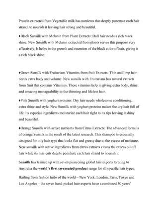 Protein extracted from Vegetable milk has nutrients that deeply penetrate each hair
strand, to nourish it leaving hair strong and beautiful.
♦Black Sunsilk with Melanin from Plant Extracts: Dull hair needs a rich black
shine. New Sunsilk with Melanin extracted from plants serves this purpose very
effectively. It helps in the growth and retention of the black color of hair, giving it
a rich black shine.
♦Green Sunsilk with Fruitarians Vitamins from fruit Extracts: Thin and limp hair
needs extra body and volume. New sunsilk with Fruitarians has natural extracts
from fruit that contains Vitamins. These vitamins help in giving extra body, shine
and amazing manageability to the thinning and lifeless hair.
♦Pink Sunsilk with yoghurt proteins: Dry hair needs wholesome conditioning,
extra shine and style. New Sunsilk with yoghurt proteins makes the dry hair full of
life. Its especial ingredients moisturize each hair right to its tips leaving it shiny
and beautiful.
♦Orange Sunsilk with active nutrients from Citrus Extracts: The advanced formula
of orange Sunsilk is the result of the latest research. This shampoo is especially
designed for oily hair type that looks flat and greasy due to the excess of moisture.
New sunsilk with active ingredients from citrus extracts cleans the excess oil off
hair while its nutrients deeply penetrate each hair strand to nourish it.
Sunsilk has teamed up with seven pioneering global hair experts to bring to
Australia the world’s first co-created product range for all specific hair types.
Hailing from fashion hubs of the world – New York, London, Paris, Tokyo and
Los Angeles – the seven hand-picked hair experts have a combined 50 years’
 