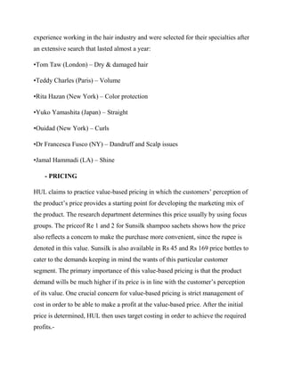experience working in the hair industry and were selected for their specialties after
an extensive search that lasted almost a year:
•Tom Taw (London) – Dry & damaged hair
•Teddy Charles (Paris) – Volume
•Rita Hazan (New York) – Color protection
•Yuko Yamashita (Japan) – Straight
•Ouidad (New York) – Curls
•Dr Francesca Fusco (NY) – Dandruff and Scalp issues
•Jamal Hammadi (LA) – Shine
- PRICING
HUL claims to practice value-based pricing in which the customers’ perception of
the product’s price provides a starting point for developing the marketing mix of
the product. The research department determines this price usually by using focus
groups. The priceof Re 1 and 2 for Sunsilk shampoo sachets shows how the price
also reflects a concern to make the purchase more convenient, since the rupee is
denoted in this value. Sunsilk is also available in Rs 45 and Rs 169 price bottles to
cater to the demands keeping in mind the wants of this particular customer
segment. The primary importance of this value-based pricing is that the product
demand wills be much higher if its price is in line with the customer’s perception
of its value. One crucial concern for value-based pricing is strict management of
cost in order to be able to make a profit at the value-based price. After the initial
price is determined, HUL then uses target costing in order to achieve the required
profits.-
 