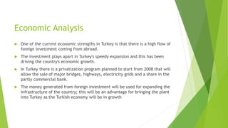 Economic Analysis
 One of the current economic strengths in Turkey is that there is a high flow of
foreign investment coming from abroad.
 The investment plays apart in Turkey's speedy expansion and this has been
driving the country's economic growth.
 In Turkey there is a privatization program planned to start from 2008 that will
allow the sale of major bridges, highways, electricity grids and a share in the
partly commercial bank.
 The money generated from foreign investment will be used for expanding the
infrastructure of the country; this will be an advantage for bringing the plant
into Turkey as the Turkish economy will be in growth
 