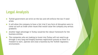 Legal Analysis
 Turkish government are strict on the law and will enforce the law if need
arises
 It will allow the company to have a fair trial if any form of disruption were to
come up such as trade union issues that would cause the company any serious
problems
 Another legal advantage in Turkey would be the robust framework for the
business entities
 The companies who are looking to invest into Turkey will not need to go
through a very long and lengthy business registration process as there is a
freedom to start, operate and close a business by the Turkish regulatory
environment.
 