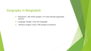 Geography in Bangladesh
 Population: 160 million people. It is most densely populated
country.
 Language: Bangla ( only one language)
 National religion: Islam ( 90% people are Muslim)
 