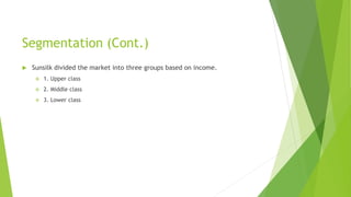 Segmentation (Cont.)
 Sunsilk divided the market into three groups based on income.
 1. Upper class
 2. Middle class
 3. Lower class
 