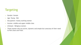 Targeting
 Gender: female
 Age: Young - Old
 Occupation: mostly working women
 Income: middle and upper middle class
 Lifestyle : Religious women
 Those women who are active, dynamic and simple but conscious of their need
to feel clean and fresh.
 