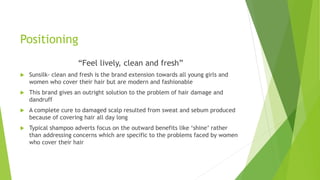 Positioning
“Feel lively, clean and fresh”
 Sunsilk- clean and fresh is the brand extension towards all young girls and
women who cover their hair but are modern and fashionable
 This brand gives an outright solution to the problem of hair damage and
dandruff
 A complete cure to damaged scalp resulted from sweat and sebum produced
because of covering hair all day long
 Typical shampoo adverts focus on the outward benefits like ‘shine’ rather
than addressing concerns which are specific to the problems faced by women
who cover their hair
 