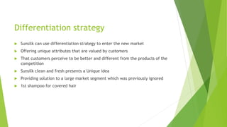 Differentiation strategy
 Sunsilk can use differentiation strategy to enter the new market
 Offering unique attributes that are valued by customers
 That customers perceive to be better and different from the products of the
competition
 Sunsilk clean and fresh presents a Unique idea
 Providing solution to a large market segment which was previously ignored
 1st shampoo for covered hair
 