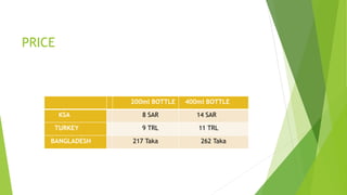 PRICE
200ml BOTTLE 400ml BOTTLE
KSA 8 SAR 14 SAR
TURKEY 9 TRL 11 TRL
BANGLADESH 217 Taka 262 Taka
 