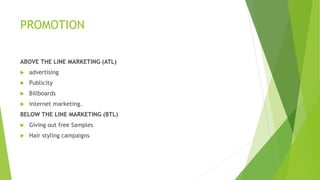 PROMOTION
ABOVE THE LINE MARKETING (ATL)
 advertising
 Publicity
 Billboards
 internet marketing.
BELOW THE LINE MARKETING (BTL)
 Giving out free Samples
 Hair styling campaigns
 