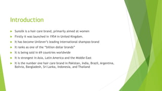 Introduction
 Sunsilk is a hair care brand, primarily aimed at women
 Firstly it was launched in 1954 in United Kingdom.
 It has become Unilever’s leading international shampoo brand
 It ranks as one of the “billion dollar brands”
 It is being sold in 69 countries worldwide
 It is strongest in Asia, Latin America and the Middle East
 It is the number one hair care brand in Pakistan, India, Brazil, Argentina,
Bolivia, Bangladesh, Sri Lanka, Indonesia, and Thailand
 