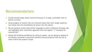 Recommendations
 Sunsilk should target these countries because it is large, profitable with no
barrier to entry
 Using imagery of women who are covered means that their target audience
can relate and will immediately be drawn into the advert.
 We are going to avoid using similar language to other traditional shampoo ads,
and highlights their innovative approach with the tagline “1st shampoo for
covered hair.”
 Along with building confidence by using an expert, we are going to appeal to
the Muslim consumer’s attraction towards natural products with the use of
neem within the product recipe.
 