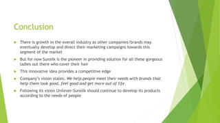 Conclusion
 There is growth in the overall industry as other companies/brands may
eventually develop and direct their marketing campaigns towards this
segment of the market
 But for now Sunsilk is the pioneer in providing solution for all these gorgeous
ladies out there who cover their hair
 This innovative idea provides a competitive edge
 Company’s vision states; We help people meet their needs with brands that
help them look good, feel good and get more out of life.
 Following its vision Unilever-Sunsilk should continue to develop its products
according to the needs of people
 