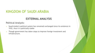 KINGDOM OF SAUDI ARABIA
EXTERNAL ANALYSIS
Political Analysis:
 Saudi Arabia’s political system has remained unchanged since its existence in
1932, thus it is politically stable
 Though government has taken steps to improve foreign investment and
infrastructure.
 