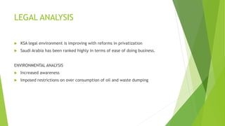 LEGAL ANALYSIS
 KSA legal environment is improving with reforms in privatization
 Saudi Arabia has been ranked highly in terms of ease of doing business.
ENVIRONMENTAL ANALYSIS
 Increased awareness
 Imposed restrictions on over consumption of oil and waste dumping
 
