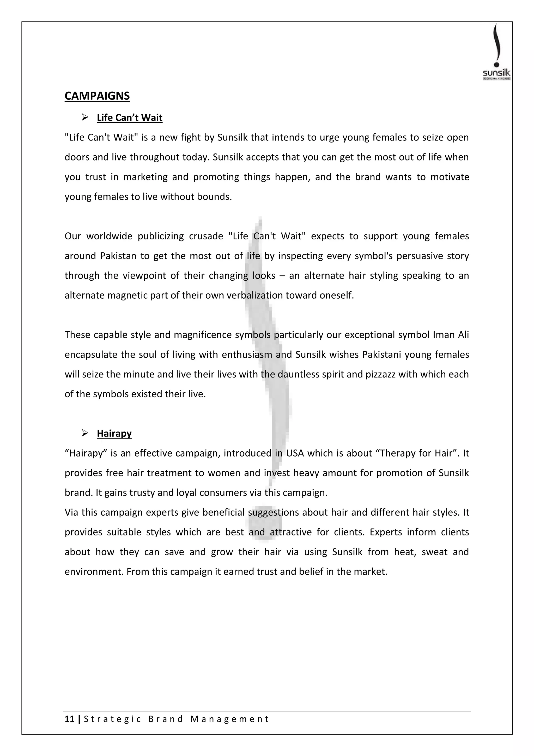 11 | S t r a t e g i c B r a n d M a n a g e m e n t
CAMPAIGNS
 Life Can’t Wait
"Life Can't Wait" is a new fight by Sunsilk that intends to urge young females to seize open
doors and live throughout today. Sunsilk accepts that you can get the most out of life when
you trust in marketing and promoting things happen, and the brand wants to motivate
young females to live without bounds.
Our worldwide publicizing crusade "Life Can't Wait" expects to support young females
around Pakistan to get the most out of life by inspecting every symbol's persuasive story
through the viewpoint of their changing looks – an alternate hair styling speaking to an
alternate magnetic part of their own verbalization toward oneself.
These capable style and magnificence symbols particularly our exceptional symbol Iman Ali
encapsulate the soul of living with enthusiasm and Sunsilk wishes Pakistani young females
will seize the minute and live their lives with the dauntless spirit and pizzazz with which each
of the symbols existed their live.
 Hairapy
“Hairapy” is an effective campaign, introduced in USA which is about “Therapy for Hair”. It
provides free hair treatment to women and invest heavy amount for promotion of Sunsilk
brand. It gains trusty and loyal consumers via this campaign.
Via this campaign experts give beneficial suggestions about hair and different hair styles. It
provides suitable styles which are best and attractive for clients. Experts inform clients
about how they can save and grow their hair via using Sunsilk from heat, sweat and
environment. From this campaign it earned trust and belief in the market.
 
