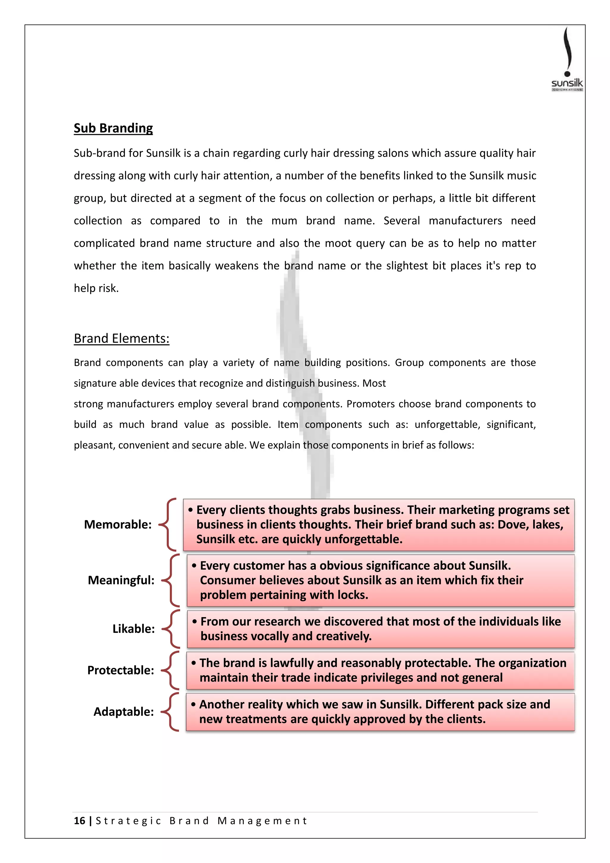 16 | S t r a t e g i c B r a n d M a n a g e m e n t
Sub Branding
Sub-brand for Sunsilk is a chain regarding curly hair dressing salons which assure quality hair
dressing along with curly hair attention, a number of the benefits linked to the Sunsilk music
group, but directed at a segment of the focus on collection or perhaps, a little bit different
collection as compared to in the mum brand name. Several manufacturers need
complicated brand name structure and also the moot query can be as to help no matter
whether the item basically weakens the brand name or the slightest bit places it's rep to
help risk.
Brand Elements:
Brand components can play a variety of name building positions. Group components are those
signature able devices that recognize and distinguish business. Most
strong manufacturers employ several brand components. Promoters choose brand components to
build as much brand value as possible. Item components such as: unforgettable, significant,
pleasant, convenient and secure able. We explain those components in brief as follows:
Memorable:
• Every clients thoughts grabs business. Their marketing programs set
business in clients thoughts. Their brief brand such as: Dove, lakes,
Sunsilk etc. are quickly unforgettable.
Meaningful:
• Every customer has a obvious significance about Sunsilk.
Consumer believes about Sunsilk as an item which fix their
problem pertaining with locks.
Likable:
• From our research we discovered that most of the individuals like
business vocally and creatively.
Protectable:
• The brand is lawfully and reasonably protectable. The organization
maintain their trade indicate privileges and not general
Adaptable:
• Another reality which we saw in Sunsilk. Different pack size and
new treatments are quickly approved by the clients.
 
