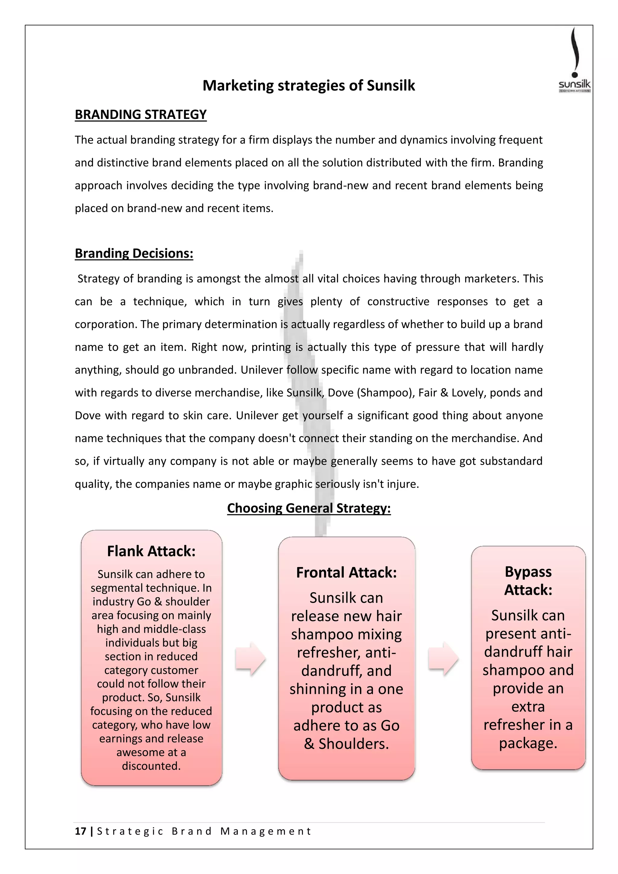17 | S t r a t e g i c B r a n d M a n a g e m e n t
Marketing strategies of Sunsilk
BRANDING STRATEGY
The actual branding strategy for a firm displays the number and dynamics involving frequent
and distinctive brand elements placed on all the solution distributed with the firm. Branding
approach involves deciding the type involving brand-new and recent brand elements being
placed on brand-new and recent items.
Branding Decisions:
Strategy of branding is amongst the almost all vital choices having through marketers. This
can be a technique, which in turn gives plenty of constructive responses to get a
corporation. The primary determination is actually regardless of whether to build up a brand
name to get an item. Right now, printing is actually this type of pressure that will hardly
anything, should go unbranded. Unilever follow specific name with regard to location name
with regards to diverse merchandise, like Sunsilk, Dove (Shampoo), Fair & Lovely, ponds and
Dove with regard to skin care. Unilever get yourself a significant good thing about anyone
name techniques that the company doesn't connect their standing on the merchandise. And
so, if virtually any company is not able or maybe generally seems to have got substandard
quality, the companies name or maybe graphic seriously isn't injure.
Choosing General Strategy:
Flank Attack:
Sunsilk can adhere to
segmental technique. In
industry Go & shoulder
area focusing on mainly
high and middle-class
individuals but big
section in reduced
category customer
could not follow their
product. So, Sunsilk
focusing on the reduced
category, who have low
earnings and release
awesome at a
discounted.
Frontal Attack:
Sunsilk can
release new hair
shampoo mixing
refresher, anti-
dandruff, and
shinning in a one
product as
adhere to as Go
& Shoulders.
Bypass
Attack:
Sunsilk can
present anti-
dandruff hair
shampoo and
provide an
extra
refresher in a
package.
 