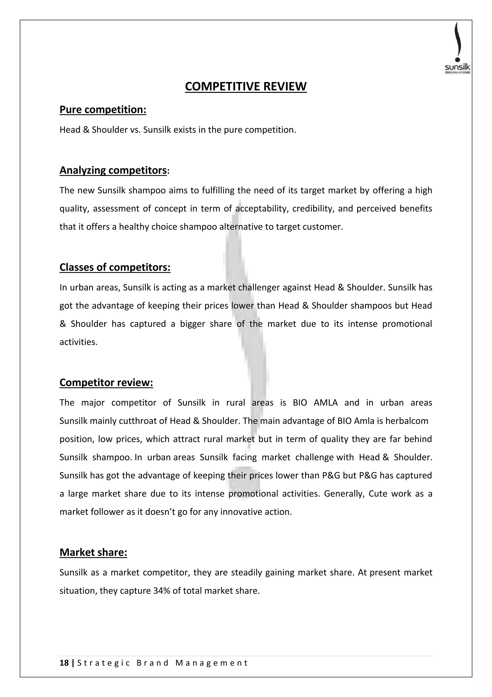 18 | S t r a t e g i c B r a n d M a n a g e m e n t
COMPETITIVE REVIEW
Pure competition:
Head & Shoulder vs. Sunsilk exists in the pure competition.
Analyzing competitors:
The new Sunsilk shampoo aims to fulfilling the need of its target market by offering a high
quality, assessment of concept in term of acceptability, credibility, and perceived benefits
that it offers a healthy choice shampoo alternative to target customer.
Classes of competitors:
In urban areas, Sunsilk is acting as a market challenger against Head & Shoulder. Sunsilk has
got the advantage of keeping their prices lower than Head & Shoulder shampoos but Head
& Shoulder has captured a bigger share of the market due to its intense promotional
activities.
Competitor review:
The major competitor of Sunsilk in rural areas is BIO AMLA and in urban areas
Sunsilk mainly cutthroat of Head & Shoulder. The main advantage of BIO Amla is herbalcom
position, low prices, which attract rural market but in term of quality they are far behind
Sunsilk shampoo. In urban areas Sunsilk facing market challenge with Head & Shoulder.
Sunsilk has got the advantage of keeping their prices lower than P&G but P&G has captured
a large market share due to its intense promotional activities. Generally, Cute work as a
market follower as it doesn’t go for any innovative action.
Market share:
Sunsilk as a market competitor, they are steadily gaining market share. At present market
situation, they capture 34% of total market share.
 