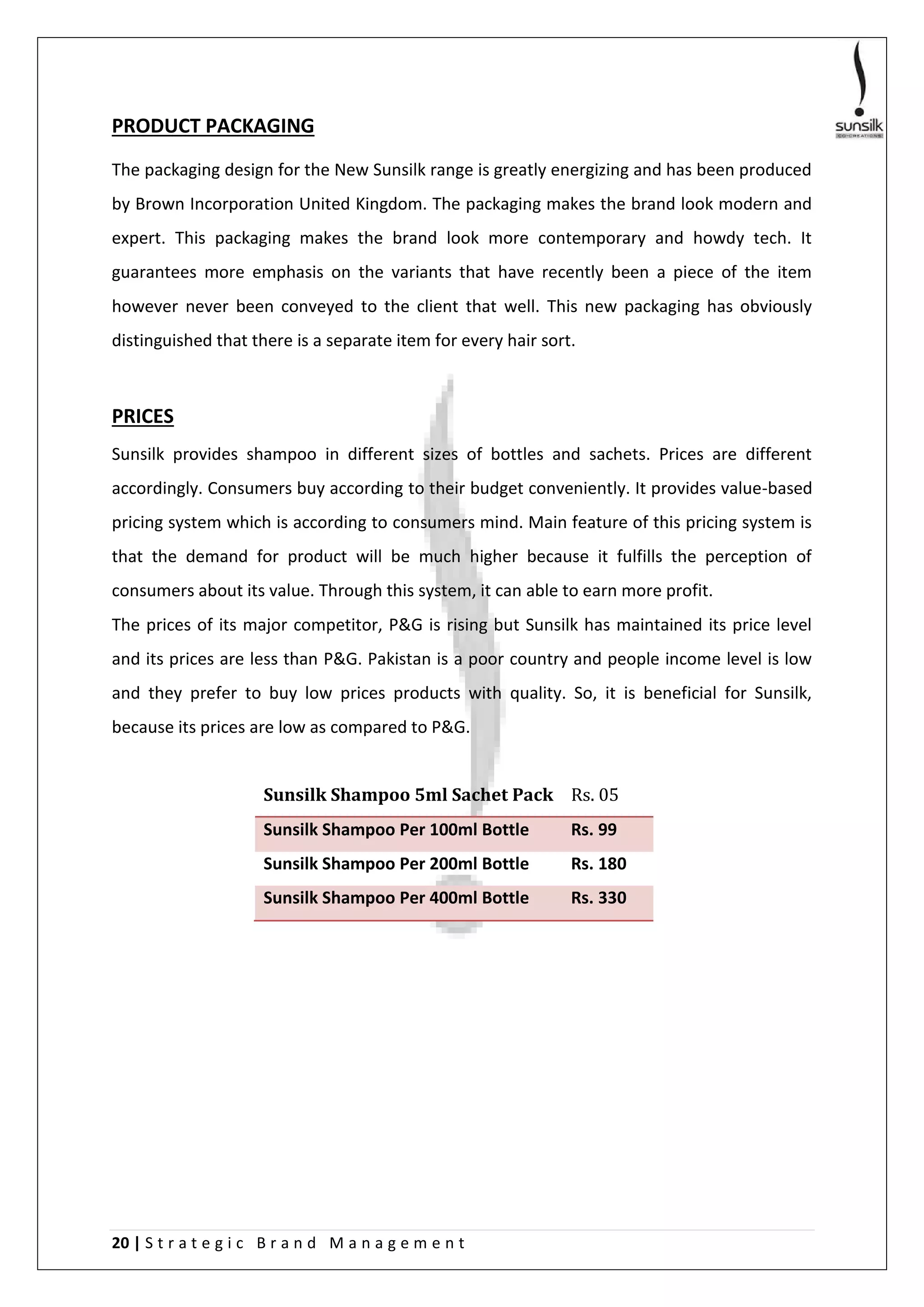 20 | S t r a t e g i c B r a n d M a n a g e m e n t
PRODUCT PACKAGING
The packaging design for the New Sunsilk range is greatly energizing and has been produced
by Brown Incorporation United Kingdom. The packaging makes the brand look modern and
expert. This packaging makes the brand look more contemporary and howdy tech. It
guarantees more emphasis on the variants that have recently been a piece of the item
however never been conveyed to the client that well. This new packaging has obviously
distinguished that there is a separate item for every hair sort.
PRICES
Sunsilk provides shampoo in different sizes of bottles and sachets. Prices are different
accordingly. Consumers buy according to their budget conveniently. It provides value-based
pricing system which is according to consumers mind. Main feature of this pricing system is
that the demand for product will be much higher because it fulfills the perception of
consumers about its value. Through this system, it can able to earn more profit.
The prices of its major competitor, P&G is rising but Sunsilk has maintained its price level
and its prices are less than P&G. Pakistan is a poor country and people income level is low
and they prefer to buy low prices products with quality. So, it is beneficial for Sunsilk,
because its prices are low as compared to P&G.
Sunsilk Shampoo 5ml Sachet Pack Rs. 05
Sunsilk Shampoo Per 100ml Bottle Rs. 99
Sunsilk Shampoo Per 200ml Bottle Rs. 180
Sunsilk Shampoo Per 400ml Bottle Rs. 330
 