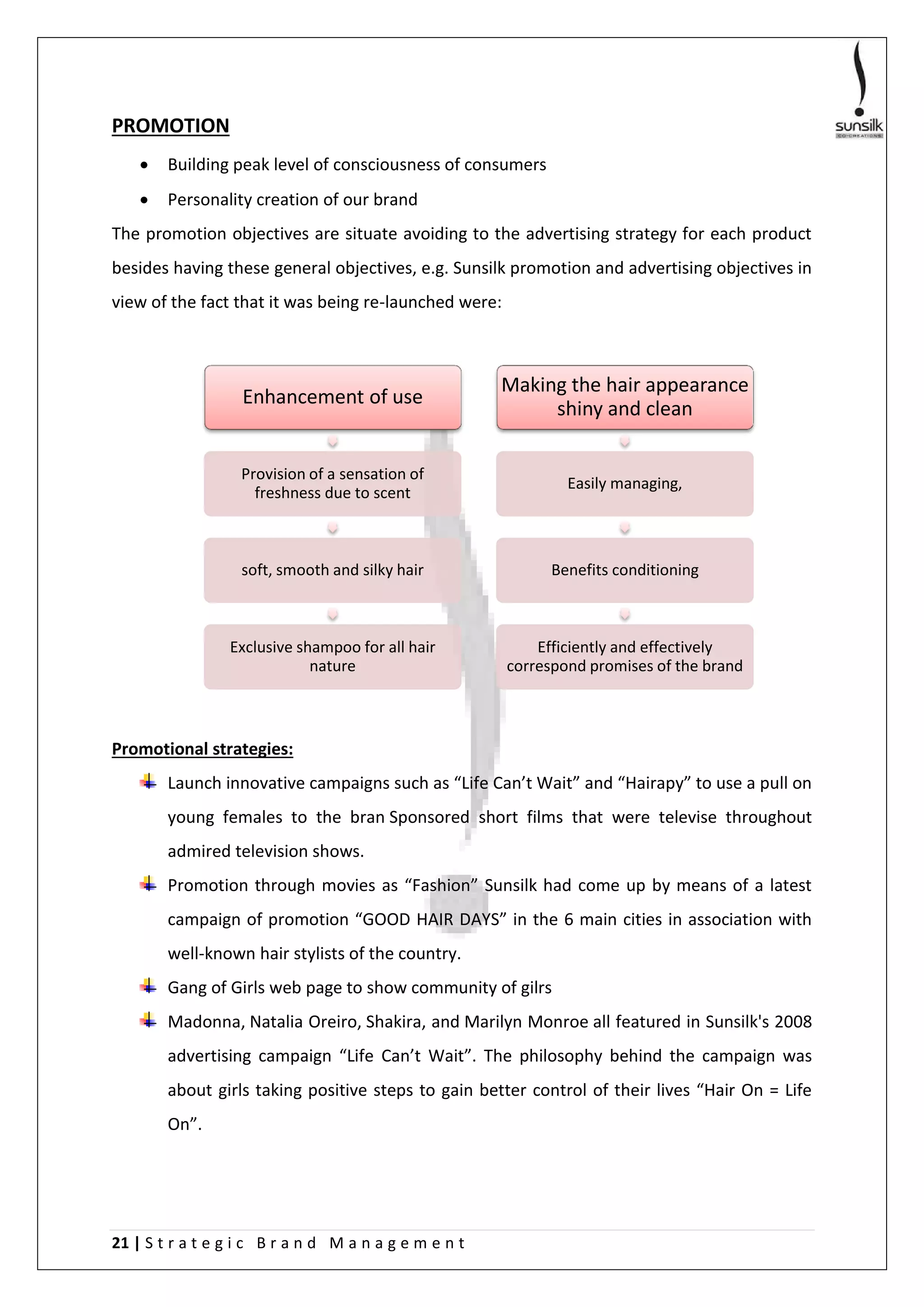 21 | S t r a t e g i c B r a n d M a n a g e m e n t
PROMOTION
 Building peak level of consciousness of consumers
 Personality creation of our brand
The promotion objectives are situate avoiding to the advertising strategy for each product
besides having these general objectives, e.g. Sunsilk promotion and advertising objectives in
view of the fact that it was being re-launched were:
Promotional strategies:
Launch innovative campaigns such as “Life Can’t Wait” and “Hairapy” to use a pull on
young females to the bran Sponsored short films that were televise throughout
admired television shows.
Promotion through movies as “Fashion” Sunsilk had come up by means of a latest
campaign of promotion “GOOD HAIR DAYS” in the 6 main cities in association with
well-known hair stylists of the country.
Gang of Girls web page to show community of gilrs
Madonna, Natalia Oreiro, Shakira, and Marilyn Monroe all featured in Sunsilk's 2008
advertising campaign “Life Can’t Wait”. The philosophy behind the campaign was
about girls taking positive steps to gain better control of their lives “Hair On = Life
On”.
Enhancement of use
Provision of a sensation of
freshness due to scent
soft, smooth and silky hair
Exclusive shampoo for all hair
nature
Making the hair appearance
shiny and clean
Easily managing,
Benefits conditioning
Efficiently and effectively
correspond promises of the brand
 