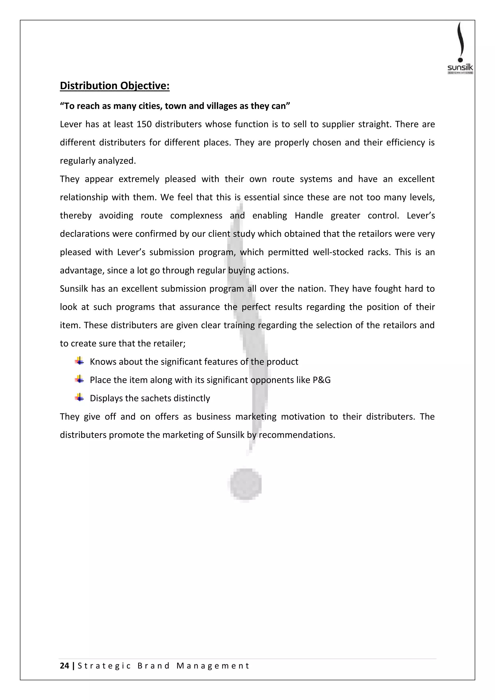 24 | S t r a t e g i c B r a n d M a n a g e m e n t
Distribution Objective:
“To reach as many cities, town and villages as they can”
Lever has at least 150 distributers whose function is to sell to supplier straight. There are
different distributers for different places. They are properly chosen and their efficiency is
regularly analyzed.
They appear extremely pleased with their own route systems and have an excellent
relationship with them. We feel that this is essential since these are not too many levels,
thereby avoiding route complexness and enabling Handle greater control. Lever’s
declarations were confirmed by our client study which obtained that the retailors were very
pleased with Lever’s submission program, which permitted well-stocked racks. This is an
advantage, since a lot go through regular buying actions.
Sunsilk has an excellent submission program all over the nation. They have fought hard to
look at such programs that assurance the perfect results regarding the position of their
item. These distributers are given clear training regarding the selection of the retailors and
to create sure that the retailer;
Knows about the significant features of the product
Place the item along with its significant opponents like P&G
Displays the sachets distinctly
They give off and on offers as business marketing motivation to their distributers. The
distributers promote the marketing of Sunsilk by recommendations.
 