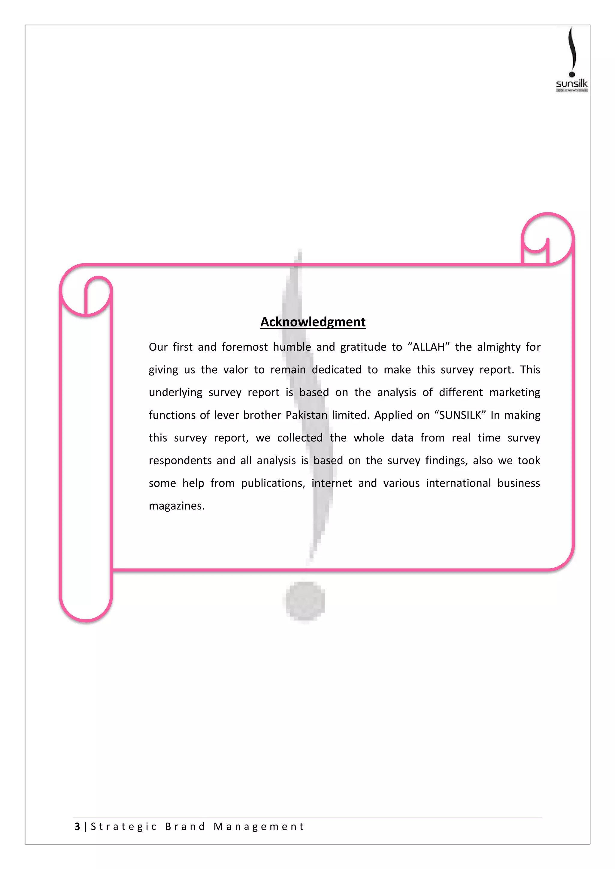 3 | S t r a t e g i c B r a n d M a n a g e m e n t
Acknowledgment
Our first and foremost humble and gratitude to “ALLAH” the almighty for
giving us the valor to remain dedicated to make this survey report. This
underlying survey report is based on the analysis of different marketing
functions of lever brother Pakistan limited. Applied on “SUNSILK” In making
this survey report, we collected the whole data from real time survey
respondents and all analysis is based on the survey findings, also we took
some help from publications, internet and various international business
magazines.
 
