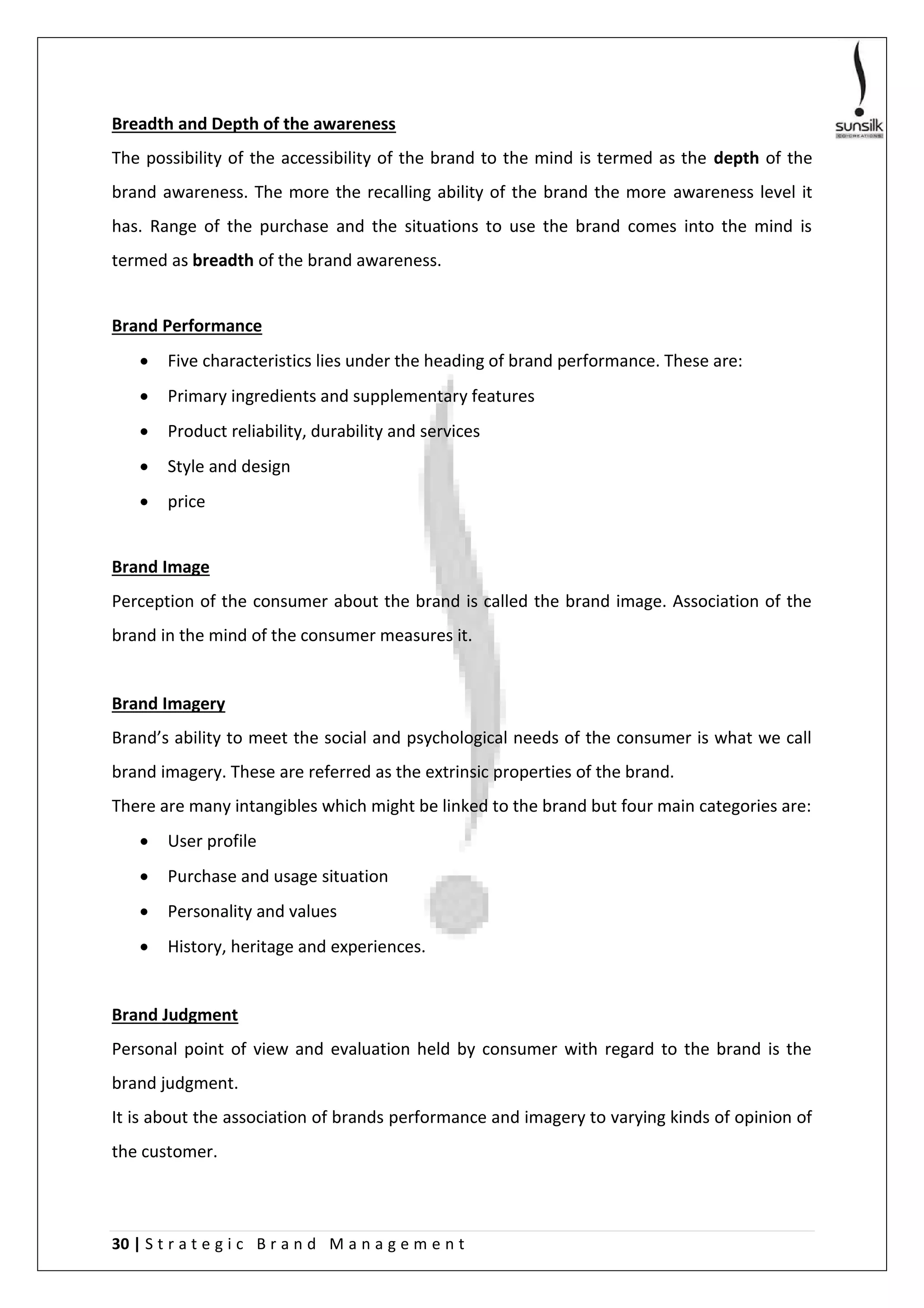 30 | S t r a t e g i c B r a n d M a n a g e m e n t
Breadth and Depth of the awareness
The possibility of the accessibility of the brand to the mind is termed as the depth of the
brand awareness. The more the recalling ability of the brand the more awareness level it
has. Range of the purchase and the situations to use the brand comes into the mind is
termed as breadth of the brand awareness.
Brand Performance
 Five characteristics lies under the heading of brand performance. These are:
 Primary ingredients and supplementary features
 Product reliability, durability and services
 Style and design
 price
Brand Image
Perception of the consumer about the brand is called the brand image. Association of the
brand in the mind of the consumer measures it.
Brand Imagery
Brand’s ability to meet the social and psychological needs of the consumer is what we call
brand imagery. These are referred as the extrinsic properties of the brand.
There are many intangibles which might be linked to the brand but four main categories are:
 User profile
 Purchase and usage situation
 Personality and values
 History, heritage and experiences.
Brand Judgment
Personal point of view and evaluation held by consumer with regard to the brand is the
brand judgment.
It is about the association of brands performance and imagery to varying kinds of opinion of
the customer.
 