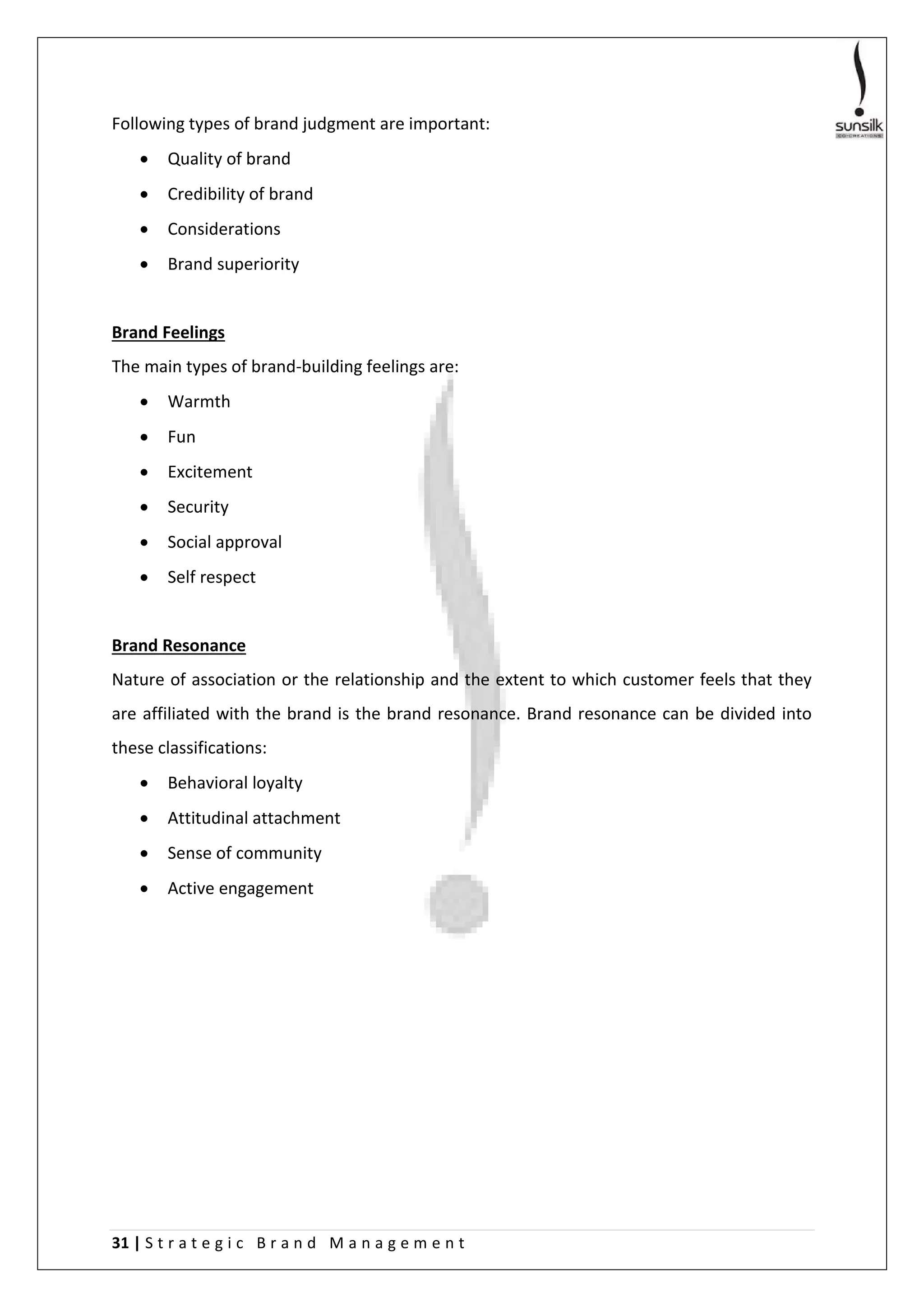 31 | S t r a t e g i c B r a n d M a n a g e m e n t
Following types of brand judgment are important:
 Quality of brand
 Credibility of brand
 Considerations
 Brand superiority
Brand Feelings
The main types of brand-building feelings are:
 Warmth
 Fun
 Excitement
 Security
 Social approval
 Self respect
Brand Resonance
Nature of association or the relationship and the extent to which customer feels that they
are affiliated with the brand is the brand resonance. Brand resonance can be divided into
these classifications:
 Behavioral loyalty
 Attitudinal attachment
 Sense of community
 Active engagement
 