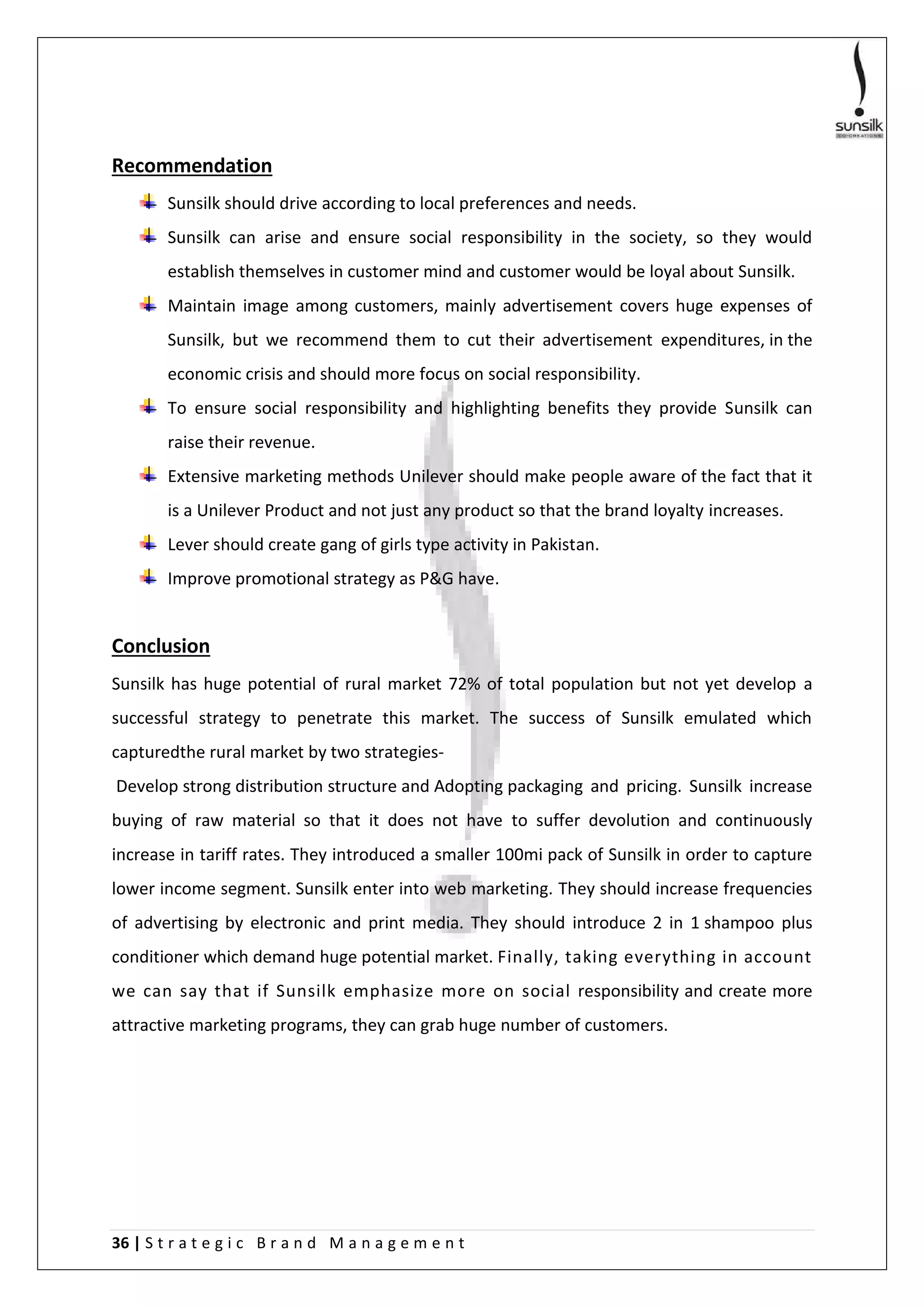 36 | S t r a t e g i c B r a n d M a n a g e m e n t
Recommendation
Sunsilk should drive according to local preferences and needs.
Sunsilk can arise and ensure social responsibility in the society, so they would
establish themselves in customer mind and customer would be loyal about Sunsilk.
Maintain image among customers, mainly advertisement covers huge expenses of
Sunsilk, but we recommend them to cut their advertisement expenditures, in the
economic crisis and should more focus on social responsibility.
To ensure social responsibility and highlighting benefits they provide Sunsilk can
raise their revenue.
Extensive marketing methods Unilever should make people aware of the fact that it
is a Unilever Product and not just any product so that the brand loyalty increases.
Lever should create gang of girls type activity in Pakistan.
Improve promotional strategy as P&G have.
Conclusion
Sunsilk has huge potential of rural market 72% of total population but not yet develop a
successful strategy to penetrate this market. The success of Sunsilk emulated which
capturedthe rural market by two strategies-
Develop strong distribution structure and Adopting packaging and pricing. Sunsilk increase
buying of raw material so that it does not have to suffer devolution and continuously
increase in tariff rates. They introduced a smaller 100mi pack of Sunsilk in order to capture
lower income segment. Sunsilk enter into web marketing. They should increase frequencies
of advertising by electronic and print media. They should introduce 2 in 1 shampoo plus
conditioner which demand huge potential market. Finally, taking everything in account
we can say that if Sunsilk emphasize more on social responsibility and create more
attractive marketing programs, they can grab huge number of customers.
 