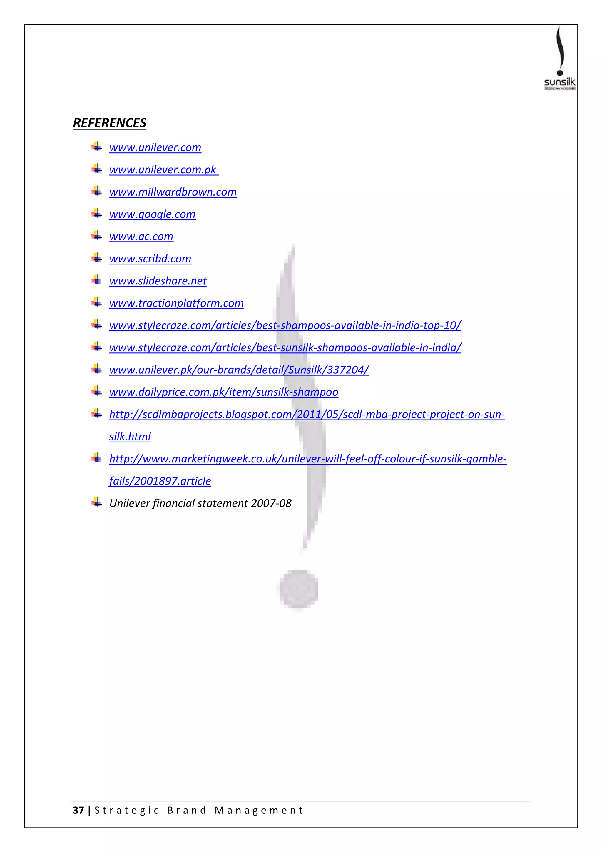37 | S t r a t e g i c B r a n d M a n a g e m e n t
REFERENCES
www.unilever.com
www.unilever.com.pk
www.millwardbrown.com
www.google.com
www.ac.com
www.scribd.com
www.slideshare.net
www.tractionplatform.com
www.stylecraze.com/articles/best-shampoos-available-in-india-top-10/
www.stylecraze.com/articles/best-sunsilk-shampoos-available-in-india/
www.unilever.pk/our-brands/detail/Sunsilk/337204/
www.dailyprice.com.pk/item/sunsilk-shampoo
http://scdlmbaprojects.blogspot.com/2011/05/scdl-mba-project-project-on-sun-
silk.html
http://www.marketingweek.co.uk/unilever-will-feel-off-colour-if-sunsilk-gamble-
fails/2001897.article
Unilever financial statement 2007-08
 