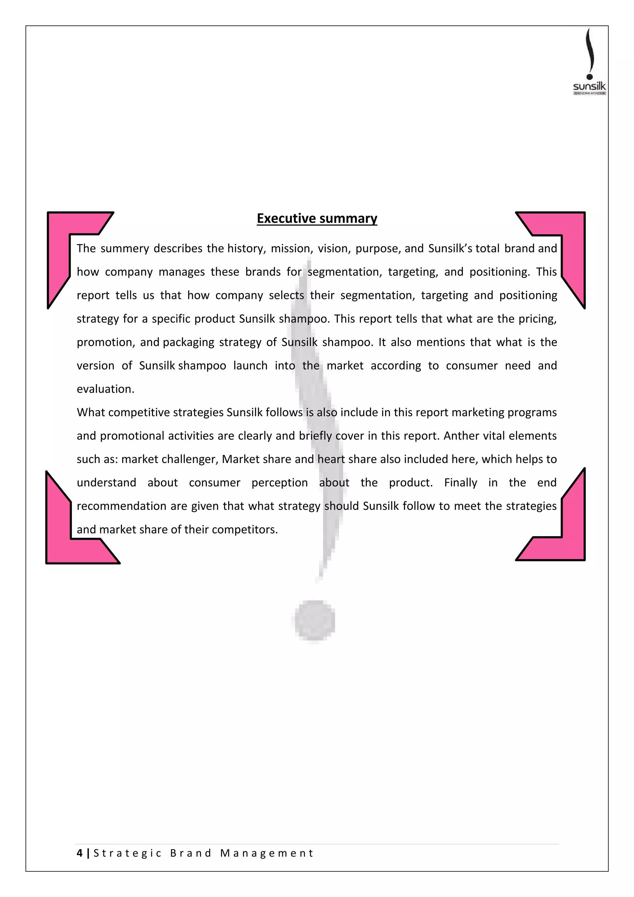 4 | S t r a t e g i c B r a n d M a n a g e m e n t
Executive summary
The summery describes the history, mission, vision, purpose, and Sunsilk’s total brand and
how company manages these brands for segmentation, targeting, and positioning. This
report tells us that how company selects their segmentation, targeting and positioning
strategy for a specific product Sunsilk shampoo. This report tells that what are the pricing,
promotion, and packaging strategy of Sunsilk shampoo. It also mentions that what is the
version of Sunsilk shampoo launch into the market according to consumer need and
evaluation.
What competitive strategies Sunsilk follows is also include in this report marketing programs
and promotional activities are clearly and briefly cover in this report. Anther vital elements
such as: market challenger, Market share and heart share also included here, which helps to
understand about consumer perception about the product. Finally in the end
recommendation are given that what strategy should Sunsilk follow to meet the strategies
and market share of their competitors.
 