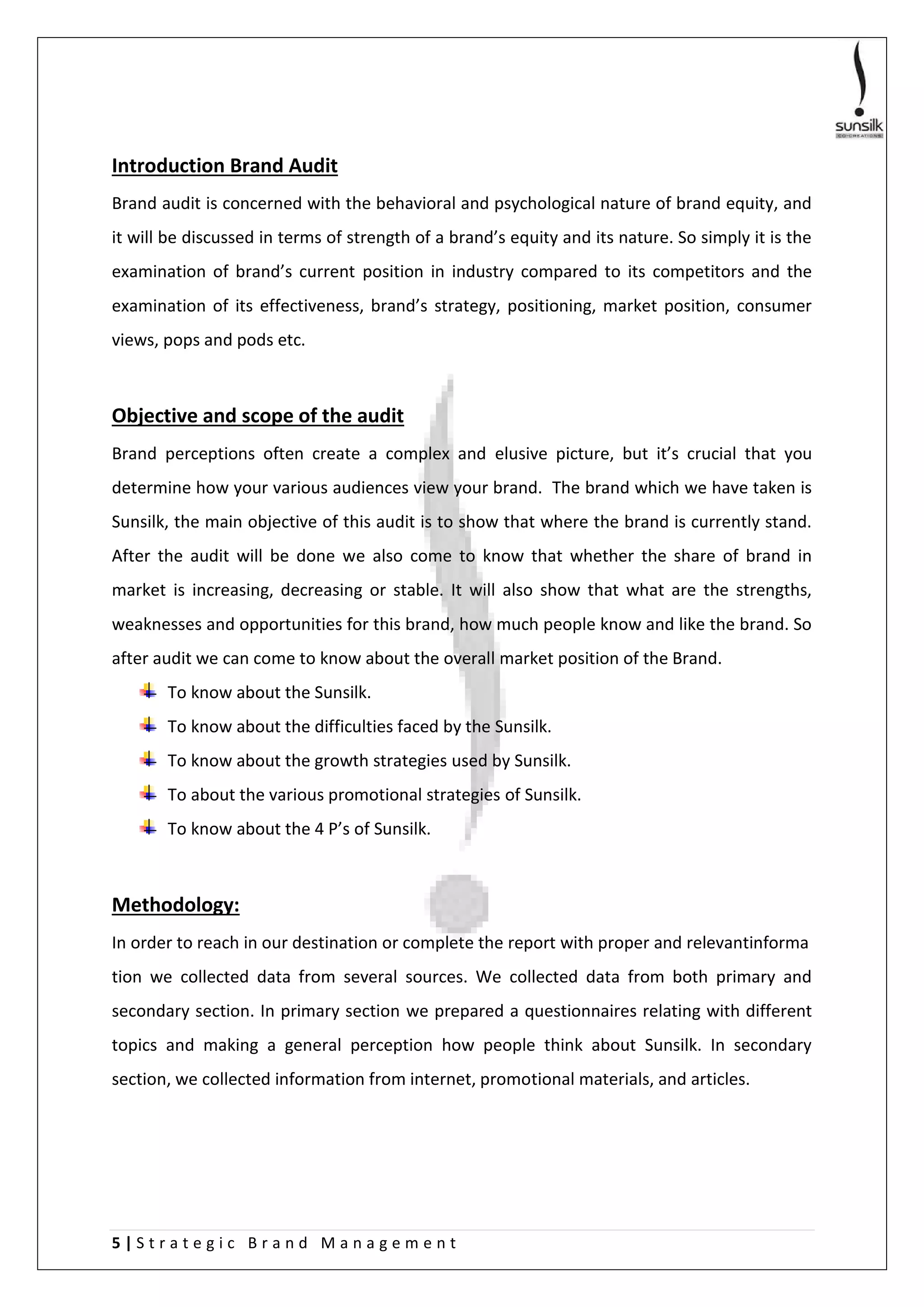 5 | S t r a t e g i c B r a n d M a n a g e m e n t
Introduction Brand Audit
Brand audit is concerned with the behavioral and psychological nature of brand equity, and
it will be discussed in terms of strength of a brand’s equity and its nature. So simply it is the
examination of brand’s current position in industry compared to its competitors and the
examination of its effectiveness, brand’s strategy, positioning, market position, consumer
views, pops and pods etc.
Objective and scope of the audit
Brand perceptions often create a complex and elusive picture, but it’s crucial that you
determine how your various audiences view your brand. The brand which we have taken is
Sunsilk, the main objective of this audit is to show that where the brand is currently stand.
After the audit will be done we also come to know that whether the share of brand in
market is increasing, decreasing or stable. It will also show that what are the strengths,
weaknesses and opportunities for this brand, how much people know and like the brand. So
after audit we can come to know about the overall market position of the Brand.
To know about the Sunsilk.
To know about the difficulties faced by the Sunsilk.
To know about the growth strategies used by Sunsilk.
To about the various promotional strategies of Sunsilk.
To know about the 4 P’s of Sunsilk.
Methodology:
In order to reach in our destination or complete the report with proper and relevantinforma
tion we collected data from several sources. We collected data from both primary and
secondary section. In primary section we prepared a questionnaires relating with different
topics and making a general perception how people think about Sunsilk. In secondary
section, we collected information from internet, promotional materials, and articles.
 