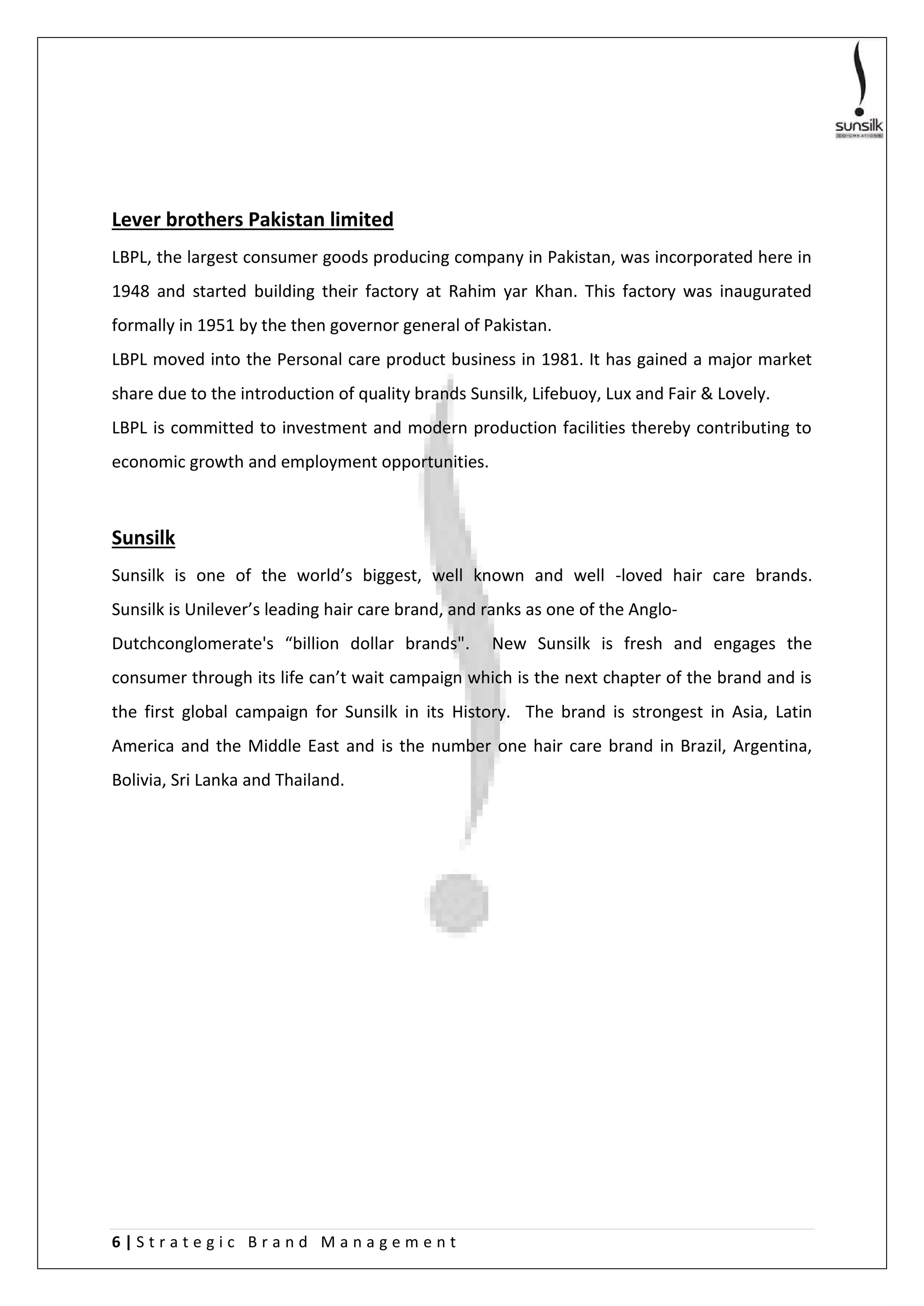 6 | S t r a t e g i c B r a n d M a n a g e m e n t
Lever brothers Pakistan limited
LBPL, the largest consumer goods producing company in Pakistan, was incorporated here in
1948 and started building their factory at Rahim yar Khan. This factory was inaugurated
formally in 1951 by the then governor general of Pakistan.
LBPL moved into the Personal care product business in 1981. It has gained a major market
share due to the introduction of quality brands Sunsilk, Lifebuoy, Lux and Fair & Lovely.
LBPL is committed to investment and modern production facilities thereby contributing to
economic growth and employment opportunities.
Sunsilk
Sunsilk is one of the world’s biggest, well known and well -loved hair care brands.
Sunsilk is Unilever’s leading hair care brand, and ranks as one of the Anglo-
Dutchconglomerate's “billion dollar brands". New Sunsilk is fresh and engages the
consumer through its life can’t wait campaign which is the next chapter of the brand and is
the first global campaign for Sunsilk in its History. The brand is strongest in Asia, Latin
America and the Middle East and is the number one hair care brand in Brazil, Argentina,
Bolivia, Sri Lanka and Thailand.
 