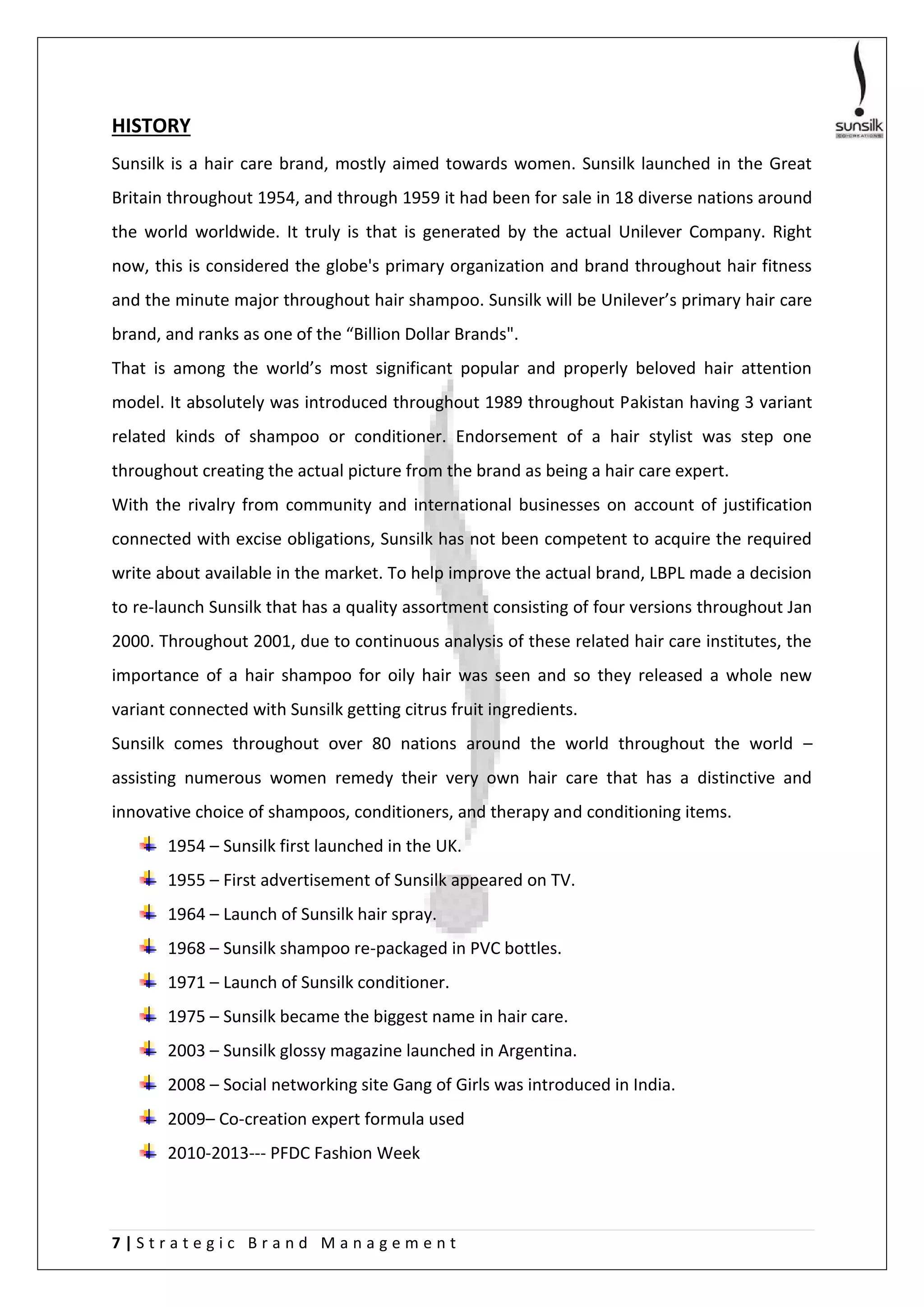 7 | S t r a t e g i c B r a n d M a n a g e m e n t
HISTORY
Sunsilk is a hair care brand, mostly aimed towards women. Sunsilk launched in the Great
Britain throughout 1954, and through 1959 it had been for sale in 18 diverse nations around
the world worldwide. It truly is that is generated by the actual Unilever Company. Right
now, this is considered the globe's primary organization and brand throughout hair fitness
and the minute major throughout hair shampoo. Sunsilk will be Unilever’s primary hair care
brand, and ranks as one of the “Billion Dollar Brands".
That is among the world’s most significant popular and properly beloved hair attention
model. It absolutely was introduced throughout 1989 throughout Pakistan having 3 variant
related kinds of shampoo or conditioner. Endorsement of a hair stylist was step one
throughout creating the actual picture from the brand as being a hair care expert.
With the rivalry from community and international businesses on account of justification
connected with excise obligations, Sunsilk has not been competent to acquire the required
write about available in the market. To help improve the actual brand, LBPL made a decision
to re-launch Sunsilk that has a quality assortment consisting of four versions throughout Jan
2000. Throughout 2001, due to continuous analysis of these related hair care institutes, the
importance of a hair shampoo for oily hair was seen and so they released a whole new
variant connected with Sunsilk getting citrus fruit ingredients.
Sunsilk comes throughout over 80 nations around the world throughout the world –
assisting numerous women remedy their very own hair care that has a distinctive and
innovative choice of shampoos, conditioners, and therapy and conditioning items.
1954 – Sunsilk first launched in the UK.
1955 – First advertisement of Sunsilk appeared on TV.
1964 – Launch of Sunsilk hair spray.
1968 – Sunsilk shampoo re-packaged in PVC bottles.
1971 – Launch of Sunsilk conditioner.
1975 – Sunsilk became the biggest name in hair care.
2003 – Sunsilk glossy magazine launched in Argentina.
2008 – Social networking site Gang of Girls was introduced in India.
2009– Co-creation expert formula used
2010-2013--- PFDC Fashion Week
 