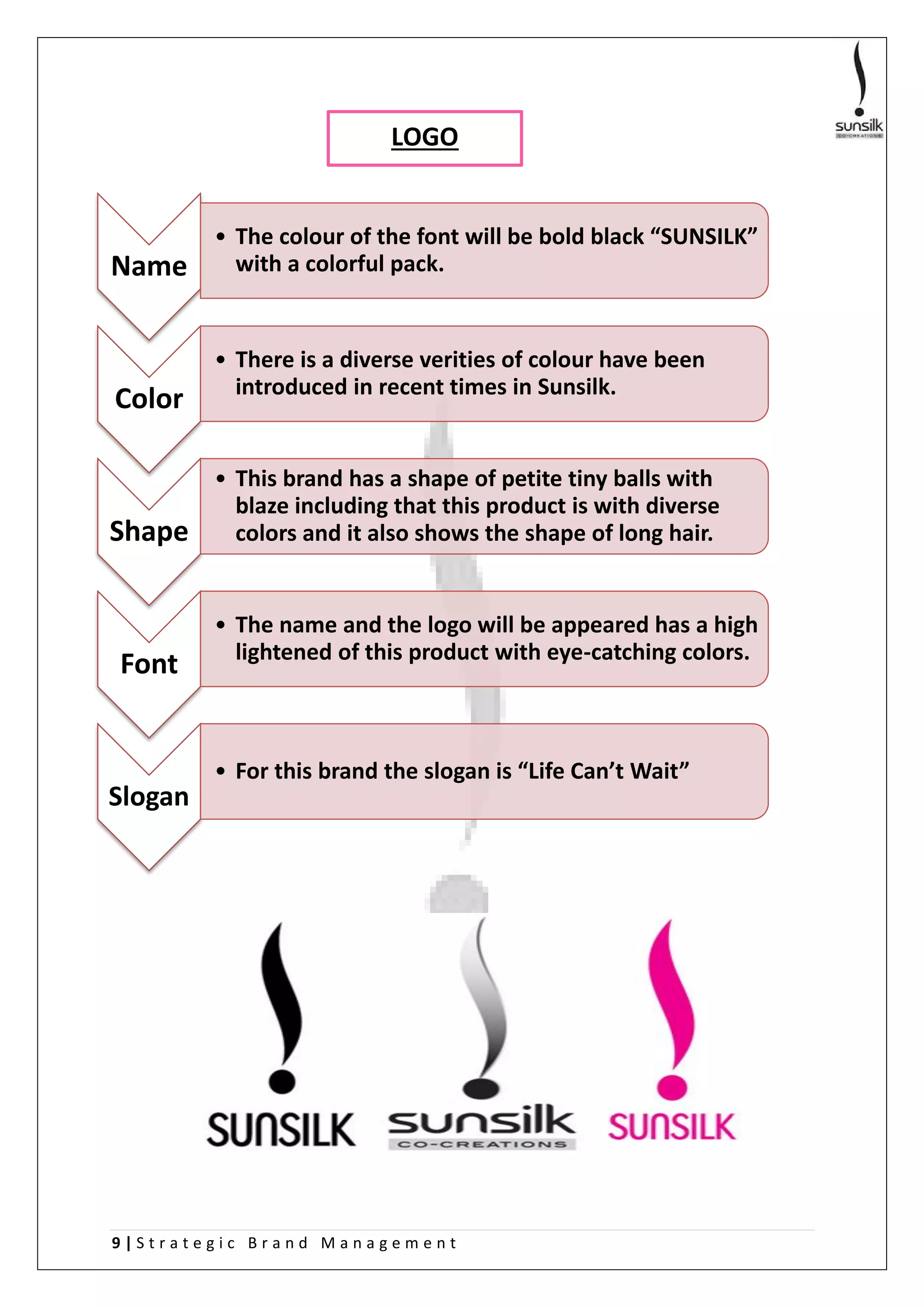 9 | S t r a t e g i c B r a n d M a n a g e m e n t
Name
• The colour of the font will be bold black “SUNSILK”
with a colorful pack.
Color
• There is a diverse verities of colour have been
introduced in recent times in Sunsilk.
Shape
• This brand has a shape of petite tiny balls with
blaze including that this product is with diverse
colors and it also shows the shape of long hair.
Font
• The name and the logo will be appeared has a high
lightened of this product with eye-catching colors.
Slogan
• For this brand the slogan is “Life Can’t Wait”
LOGO
 