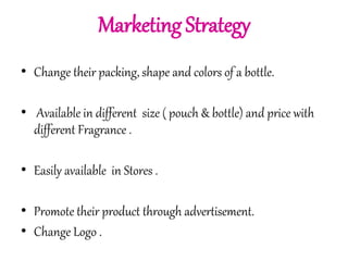 Marketing Strategy 
• Change their packing, shape and colors of a bottle. 
• Available in different size ( pouch & bottle) and price with 
different Fragrance . 
• Easily available in Stores . 
• Promote their product through advertisement. 
• Change Logo . 
 
