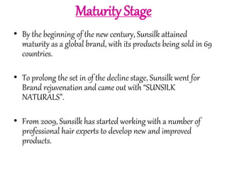 Maturity Stage 
• By the beginning of the new century, Sunsilk attained 
maturity as a global brand, with its products being sold in 69 
countries. 
• To prolong the set in of the decline stage, Sunsilk went for 
Brand rejuvenation and came out with “SUNSILK 
NATURALS”. 
• From 2009, Sunsilk has started working with a number of 
professional hair experts to develop new and improved 
products. 
 