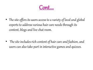 Cont…. 
• The site offers its users access to a variety of local and global 
experts to address various hair care needs through its 
content, blogs and live chat room. 
• The site includes rich content of hair care and fashion, and 
users can also take part in interactive games and quizzes. 
 