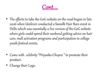 Cont…. 
• The efforts to take the GoG website on the road began in late 
2006 when Unilever conducted a Sunsilk Hair Bars event in 
Delhi which was essentially a live version of the GoG website 
where girls could spend their weekend getting advice on hair 
care, mall activation programs and participation in college 
youth festival events. 
• Came with celebrity “Priyanka Chopra ” to promote their 
product. 
• Change their Logo. 
 